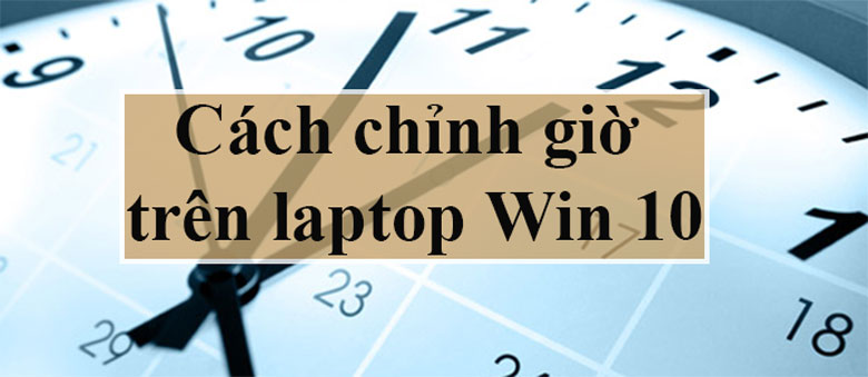 Cách chỉnh giờ laptop win 10, 11 nhanh chóng dễ dàng
