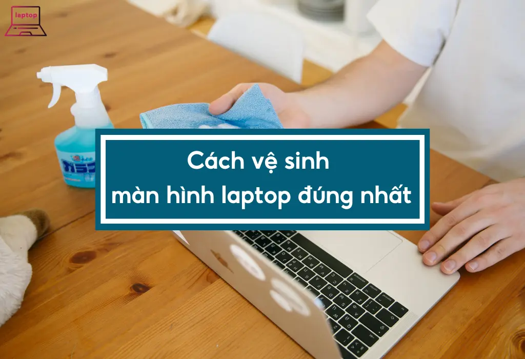 Cách vệ sinh màn hình laptop đúng cách và hiệu quả nhất